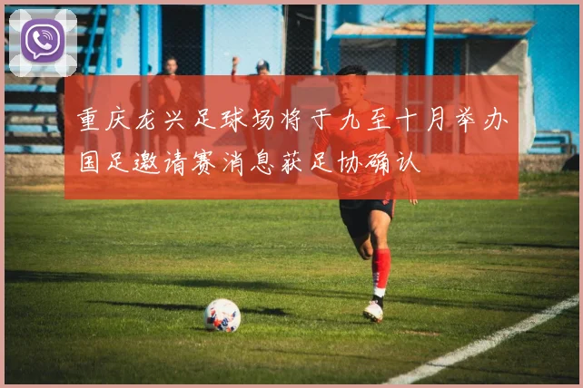 重庆龙兴足球场将于九至十月举办国足邀请赛消息获足协确认